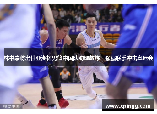 林书豪将出任亚洲杯男篮中国队助理教练，强强联手冲击奥运会