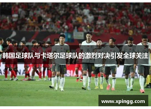 韩国足球队与卡塔尔足球队的激烈对决引发全球关注