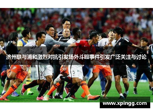 济州联与浦和激烈对抗引发场外斗殴事件引发广泛关注与讨论
