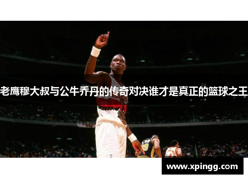 老鹰穆大叔与公牛乔丹的传奇对决谁才是真正的篮球之王
